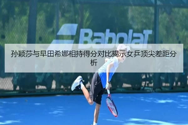 孙颖莎与早田希娜相持得分对比揭示女乒顶尖差距分析